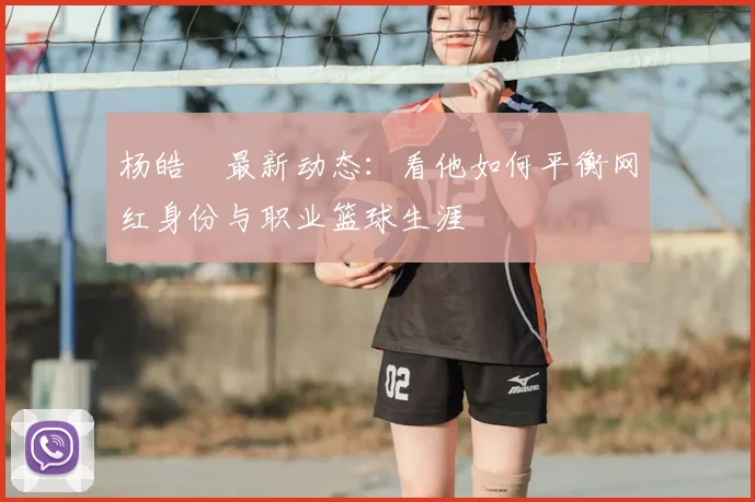 杨皓喆最新动态:看他如何平衡网红身份与职业篮球生涯