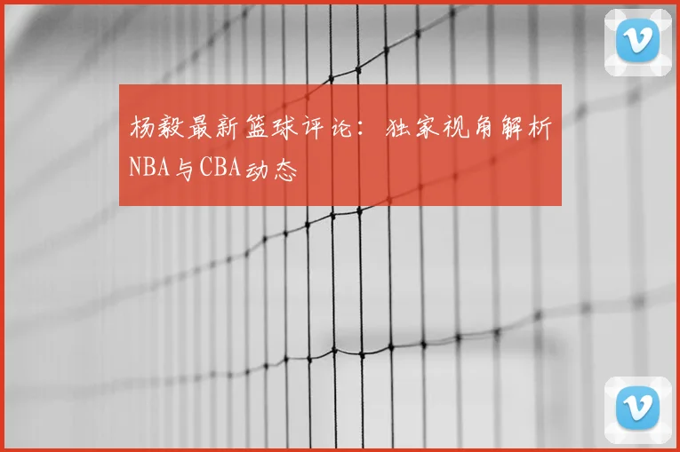 杨毅最新篮球评论：独家视角解析NBA与CBA动态