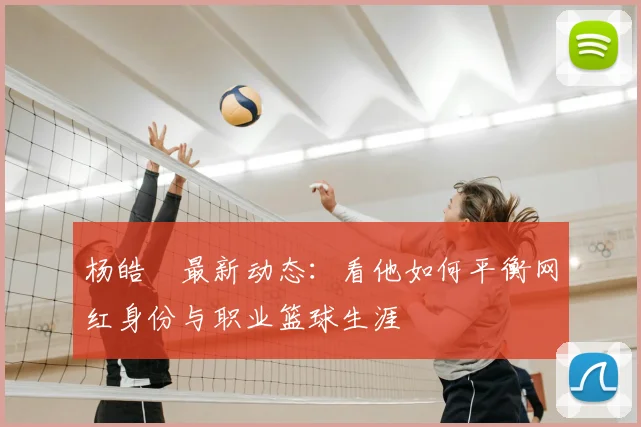 杨皓喆最新动态：看他如何平衡网红身份与职业篮球生涯