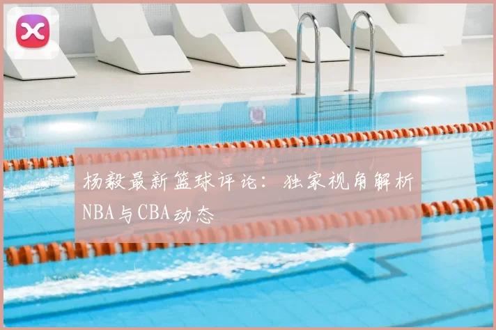 杨毅最新篮球评论:独家视角解析NBA与CBA动态